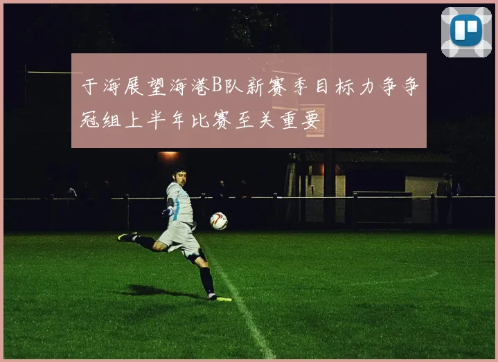 于海展望海港B队新赛季目标力争争冠组上半年比赛至关重要