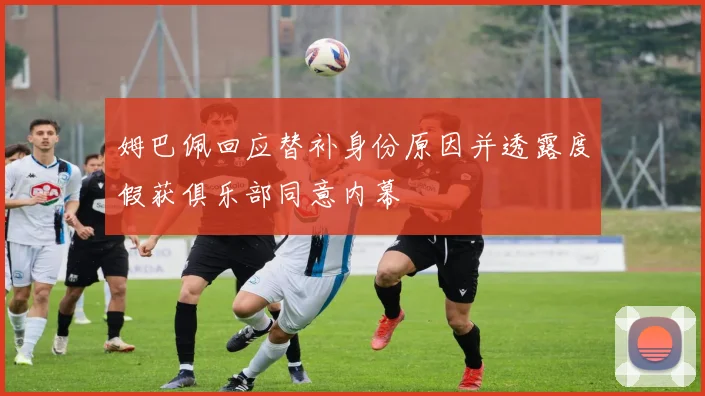 姆巴佩回应替补身份原因并透露度假获俱乐部同意内幕