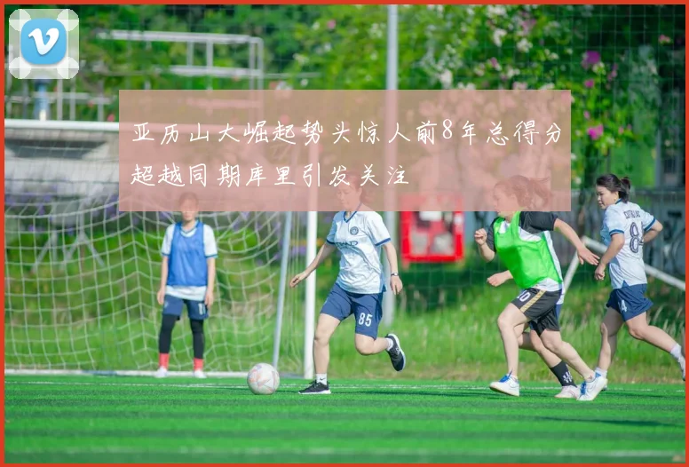 亚历山大崛起势头惊人前8年总得分超越同期库里引发关注