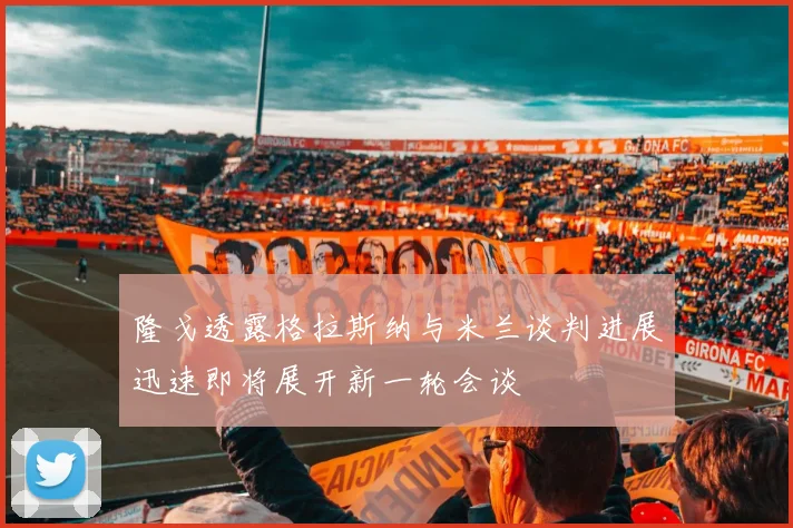 隆戈透露格拉斯纳与米兰谈判进展迅速即将展开新一轮会谈