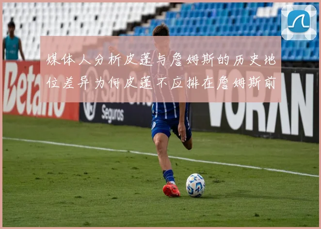 媒体人分析皮蓬与詹姆斯的历史地位差异为何皮蓬不应排在詹姆斯前面