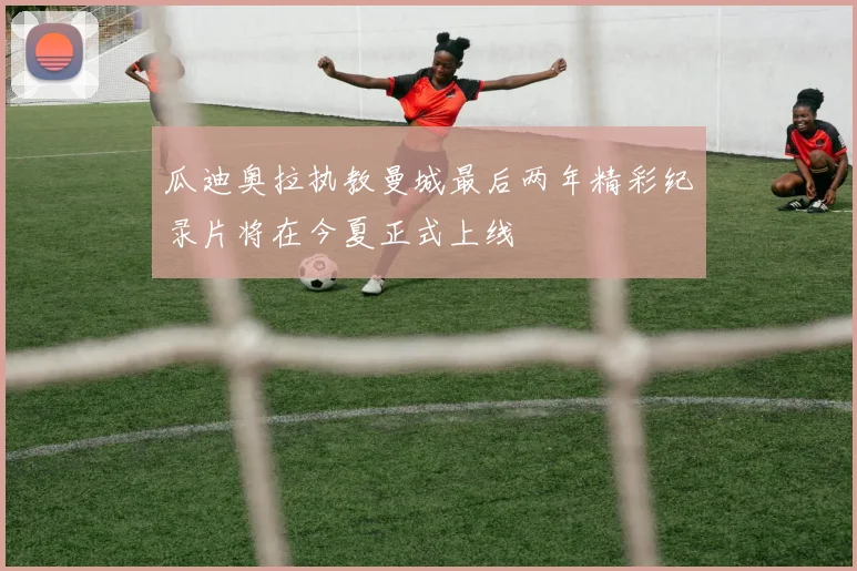 瓜迪奥拉执教曼城最后两年精彩纪录片将在今夏正式上线