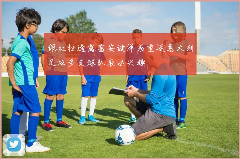 佩杜拉透露富安健洋或重返意大利足坛多支球队表达兴趣