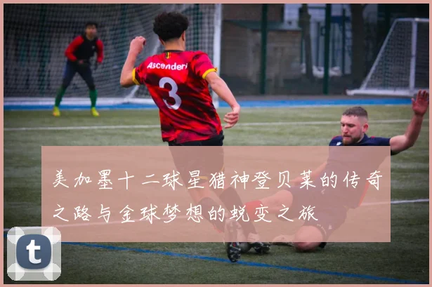 美加墨十二球星猎神登贝莱的传奇之路与金球梦想的蜕变之旅