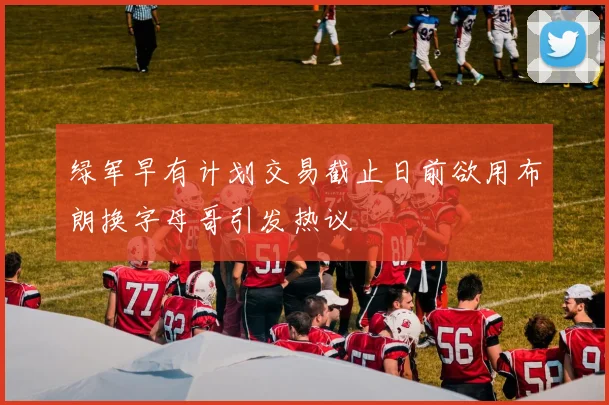 绿军早有计划交易截止日前欲用布朗换字母哥引发热议