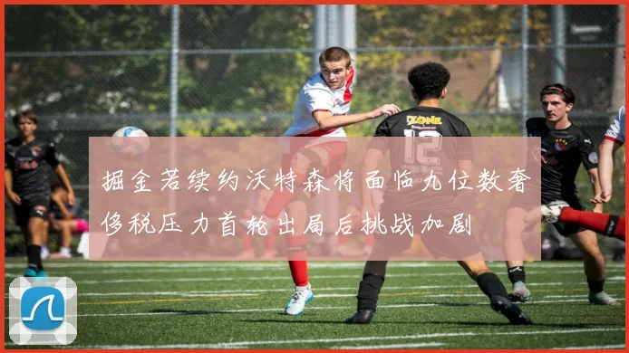 掘金若续约沃特森将面临九位数奢侈税压力首轮出局后挑战加剧