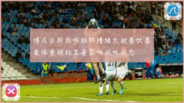 博尼法斯因伤缺阵情绪失控暴饮暴食体重超标显著影响训练状态