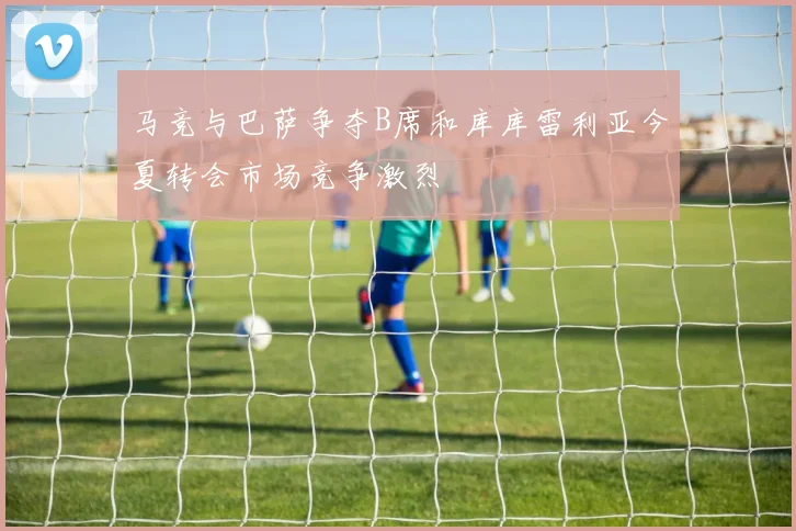 马竞与巴萨争夺B席和库库雷利亚今夏转会市场竞争激烈