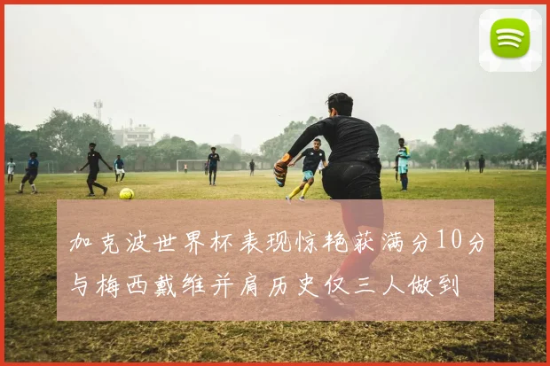 加克波世界杯表现惊艳获满分10分与梅西戴维并肩历史仅三人做到