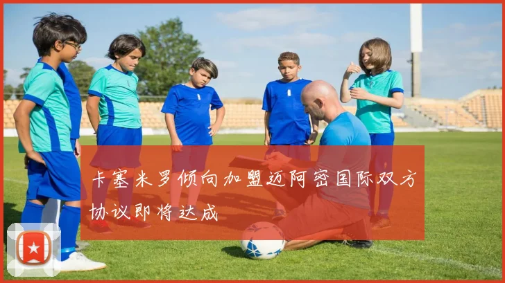 卡塞米罗倾向加盟迈阿密国际双方协议即将达成
