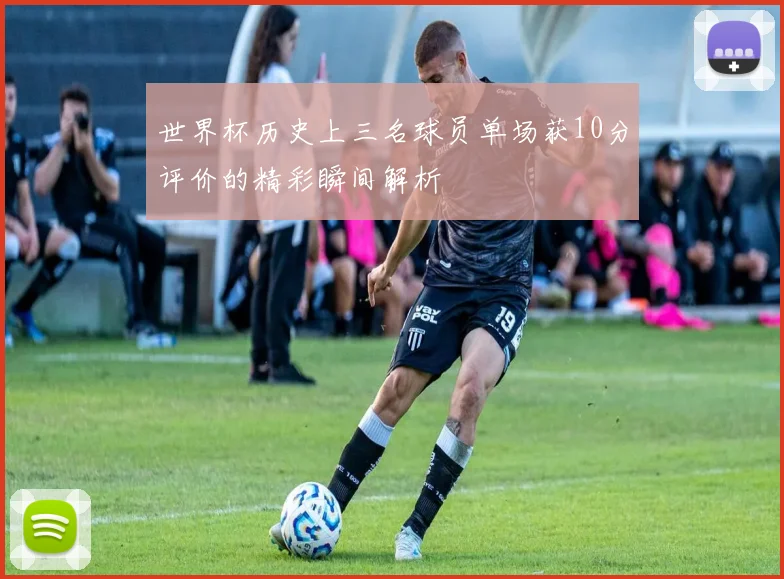世界杯历史上三名球员单场获10分评价的精彩瞬间解析