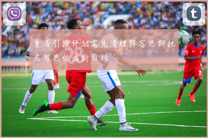 皇马引援计划需先清理阵容巴斯托尼与恩佐成新目标