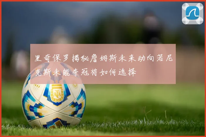里奇保罗揭秘詹姆斯未来动向若尼克斯未能夺冠将如何选择