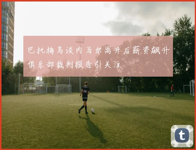 巴托梅乌谈内马尔离开后薪资飙升俱乐部裁判报告引关注