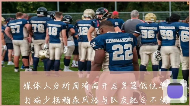 媒体人分析周琦离开后男篮低位单打减少杨瀚森风格与队友配合不佳