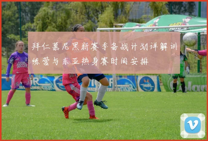 拜仁慕尼黑新赛季备战计划详解训练营与东亚热身赛时间安排