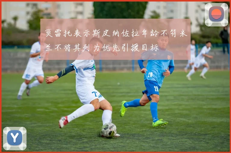 莫雷托表示斯皮纳佐拉年龄不符米兰不将其列为优先引援目标