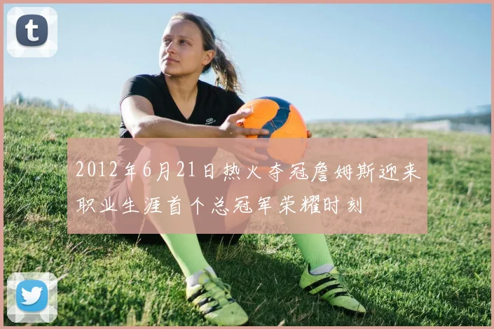 2012年6月21日热火夺冠詹姆斯迎来职业生涯首个总冠军荣耀时刻