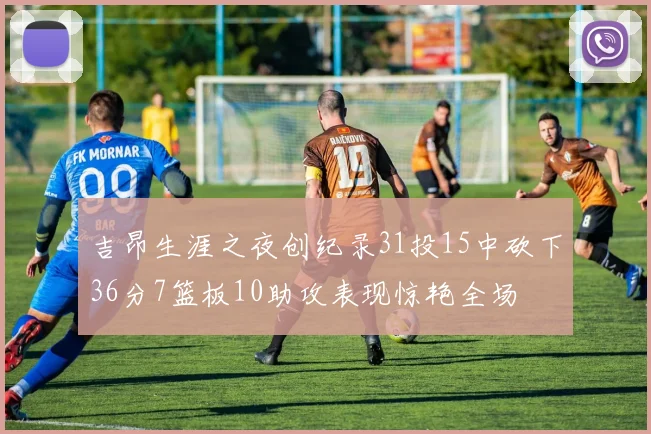 吉昂生涯之夜创纪录31投15中砍下36分7篮板10助攻表现惊艳全场