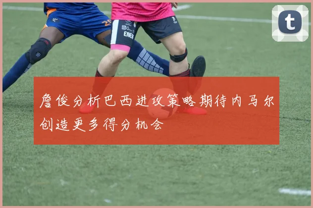 詹俊分析巴西进攻策略期待内马尔创造更多得分机会