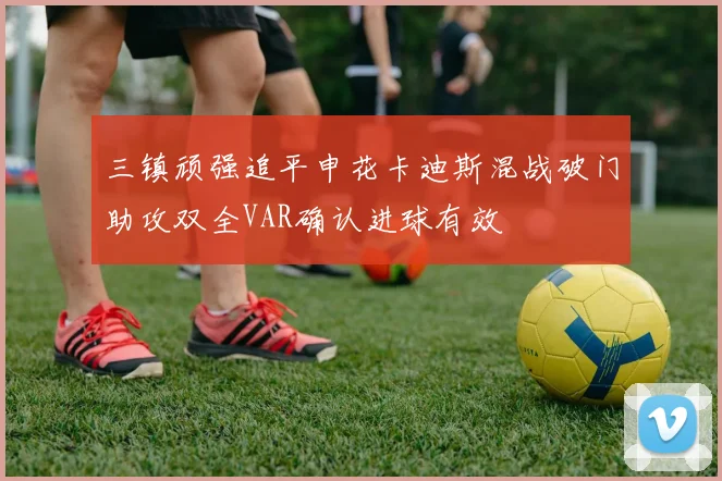 三镇顽强追平申花卡迪斯混战破门助攻双全VAR确认进球有效