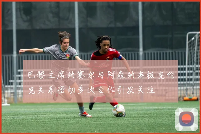 巴黎主席纳赛尔与阿森纳老板克伦克关系密切多次合作引发关注