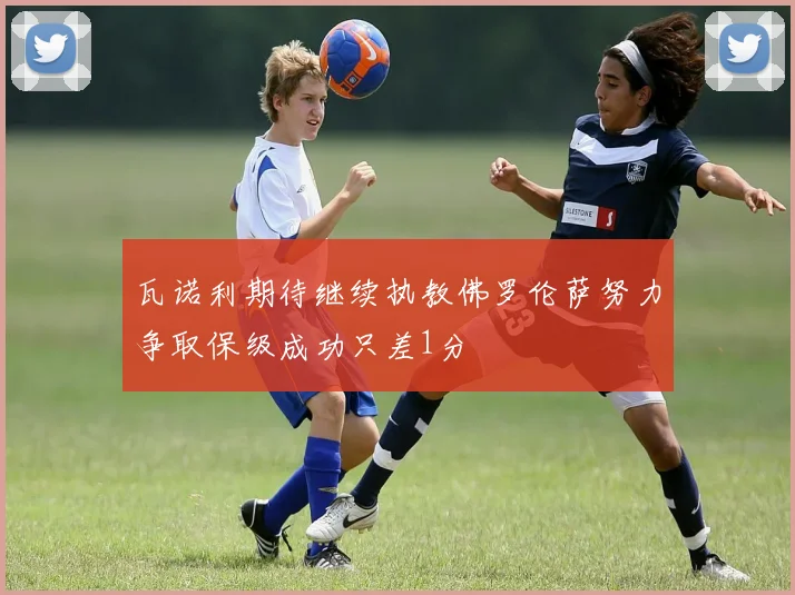 瓦诺利期待继续执教佛罗伦萨努力争取保级成功只差1分