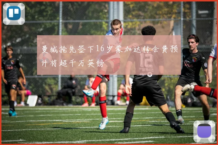 曼城抢先签下16岁蒙加达转会费预计将超千万英镑