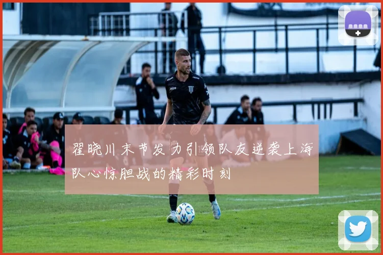 翟晓川末节发力引领队友逆袭上海队心惊胆战的精彩时刻